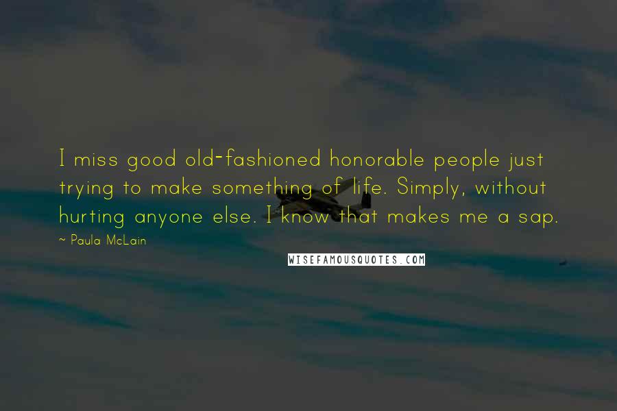 Paula McLain Quotes: I miss good old-fashioned honorable people just trying to make something of life. Simply, without hurting anyone else. I know that makes me a sap.