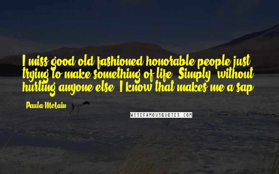 Paula McLain Quotes: I miss good old-fashioned honorable people just trying to make something of life. Simply, without hurting anyone else. I know that makes me a sap.