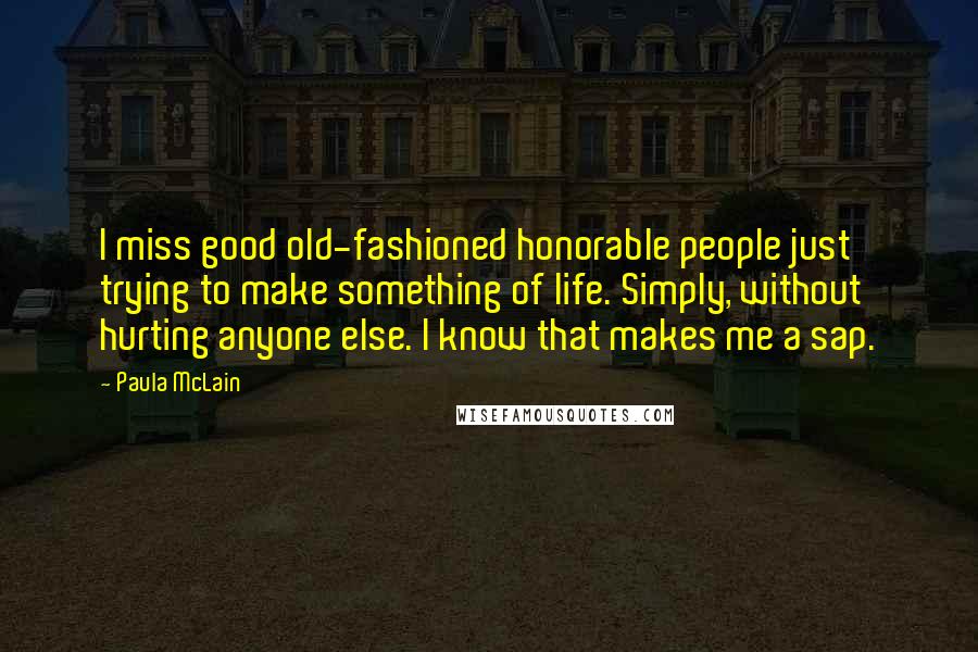 Paula McLain Quotes: I miss good old-fashioned honorable people just trying to make something of life. Simply, without hurting anyone else. I know that makes me a sap.