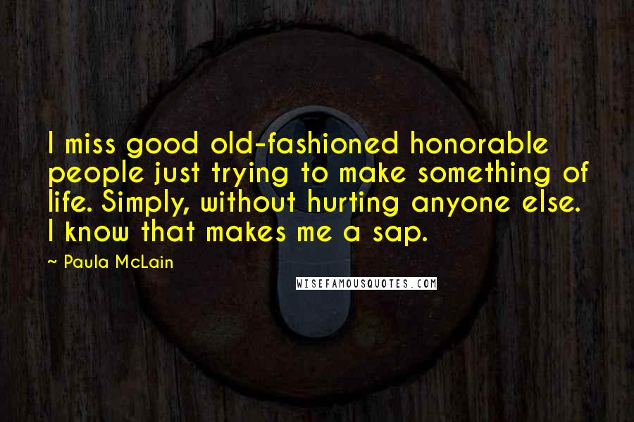 Paula McLain Quotes: I miss good old-fashioned honorable people just trying to make something of life. Simply, without hurting anyone else. I know that makes me a sap.