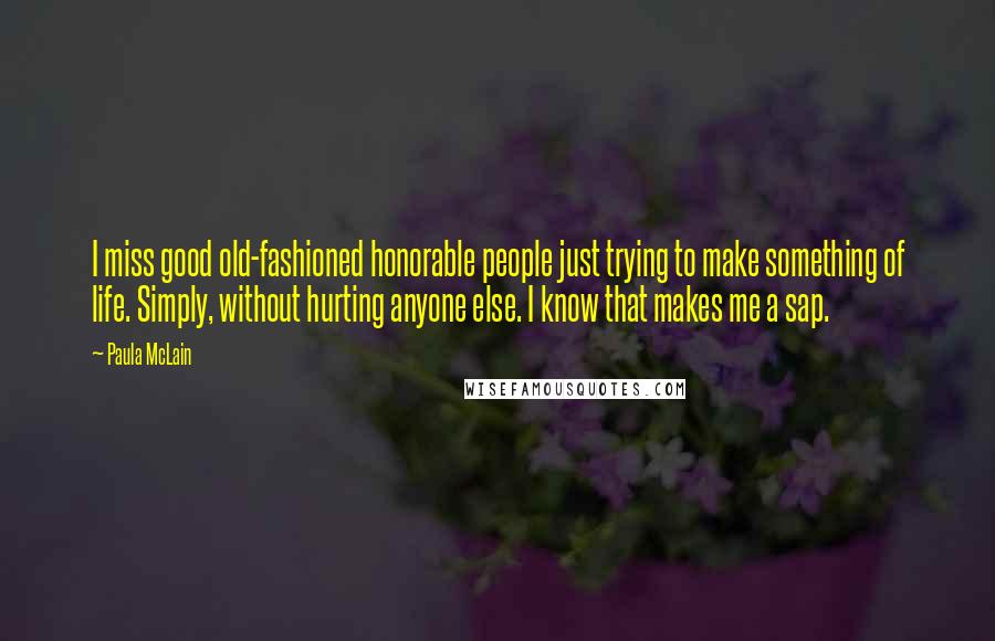 Paula McLain Quotes: I miss good old-fashioned honorable people just trying to make something of life. Simply, without hurting anyone else. I know that makes me a sap.