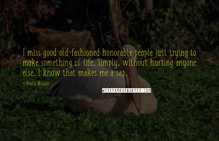 Paula McLain Quotes: I miss good old-fashioned honorable people just trying to make something of life. Simply, without hurting anyone else. I know that makes me a sap.