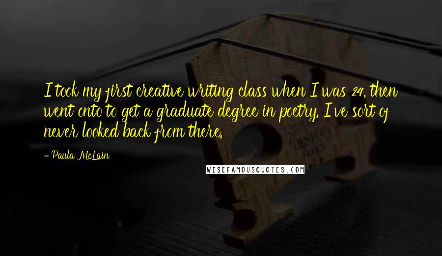 Paula McLain Quotes: I took my first creative writing class when I was 24, then went onto to get a graduate degree in poetry. I've sort of never looked back from there.