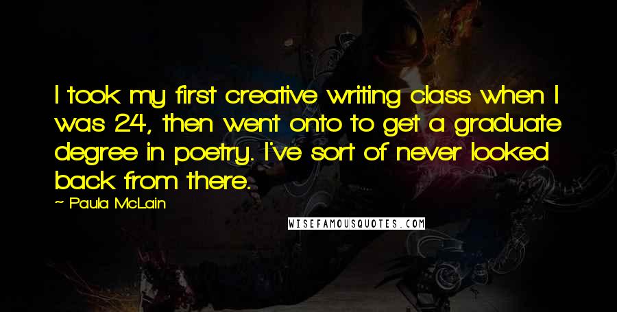 Paula McLain Quotes: I took my first creative writing class when I was 24, then went onto to get a graduate degree in poetry. I've sort of never looked back from there.