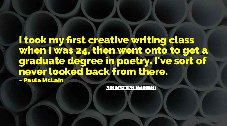 Paula McLain Quotes: I took my first creative writing class when I was 24, then went onto to get a graduate degree in poetry. I've sort of never looked back from there.