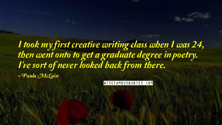 Paula McLain Quotes: I took my first creative writing class when I was 24, then went onto to get a graduate degree in poetry. I've sort of never looked back from there.