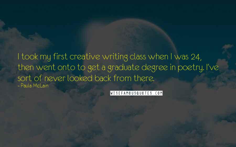 Paula McLain Quotes: I took my first creative writing class when I was 24, then went onto to get a graduate degree in poetry. I've sort of never looked back from there.