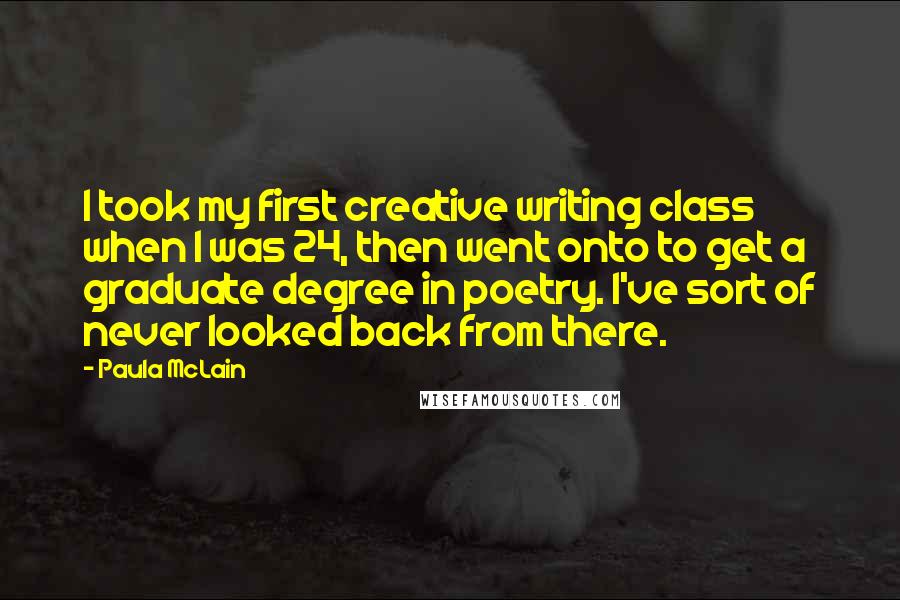 Paula McLain Quotes: I took my first creative writing class when I was 24, then went onto to get a graduate degree in poetry. I've sort of never looked back from there.