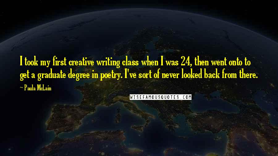 Paula McLain Quotes: I took my first creative writing class when I was 24, then went onto to get a graduate degree in poetry. I've sort of never looked back from there.