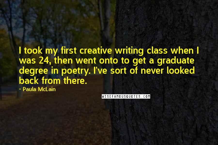 Paula McLain Quotes: I took my first creative writing class when I was 24, then went onto to get a graduate degree in poetry. I've sort of never looked back from there.