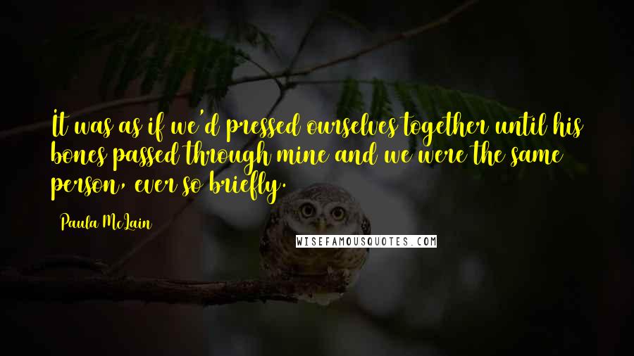 Paula McLain Quotes: It was as if we'd pressed ourselves together until his bones passed through mine and we were the same person, ever so briefly.