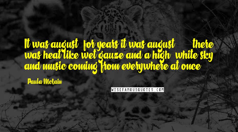 Paula McLain Quotes: It was august. for years it was august ... . there was heat like wet gauze and a high, white sky and music coming from everywhere at once.