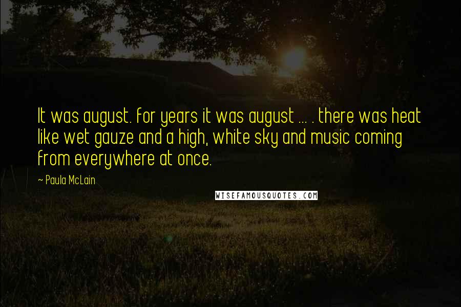 Paula McLain Quotes: It was august. for years it was august ... . there was heat like wet gauze and a high, white sky and music coming from everywhere at once.