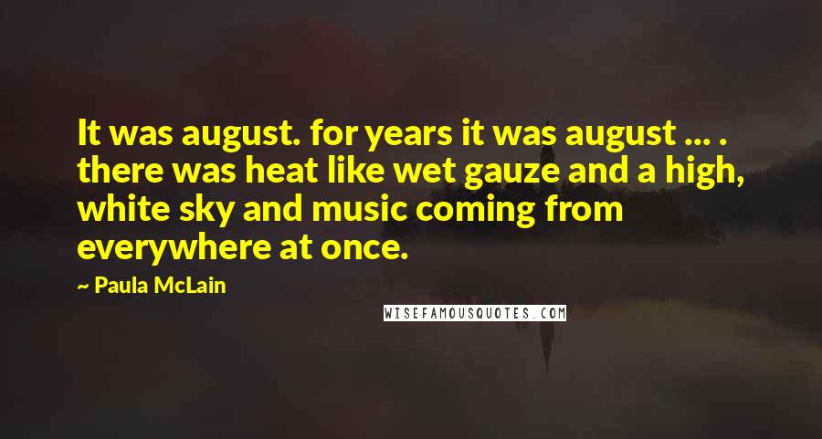 Paula McLain Quotes: It was august. for years it was august ... . there was heat like wet gauze and a high, white sky and music coming from everywhere at once.