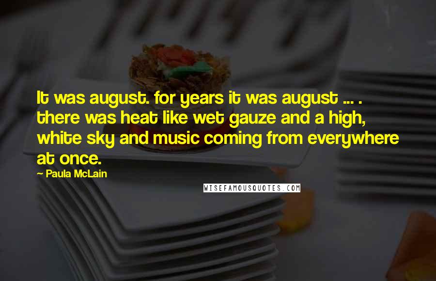 Paula McLain Quotes: It was august. for years it was august ... . there was heat like wet gauze and a high, white sky and music coming from everywhere at once.