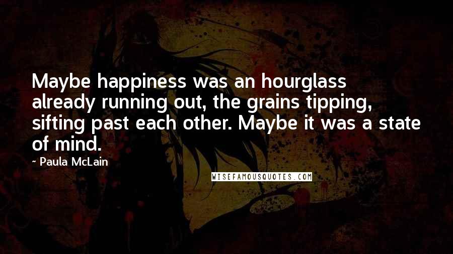 Paula McLain Quotes: Maybe happiness was an hourglass already running out, the grains tipping, sifting past each other. Maybe it was a state of mind.