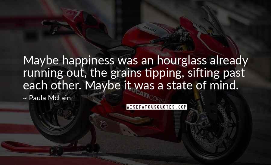 Paula McLain Quotes: Maybe happiness was an hourglass already running out, the grains tipping, sifting past each other. Maybe it was a state of mind.