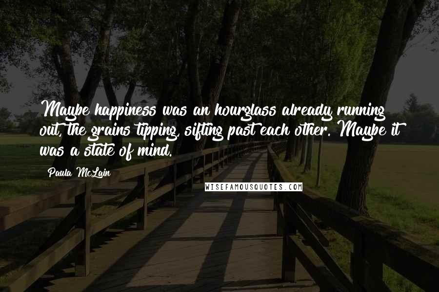 Paula McLain Quotes: Maybe happiness was an hourglass already running out, the grains tipping, sifting past each other. Maybe it was a state of mind.