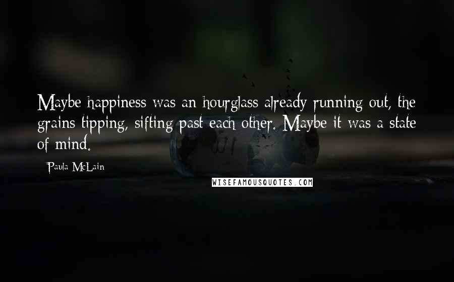 Paula McLain Quotes: Maybe happiness was an hourglass already running out, the grains tipping, sifting past each other. Maybe it was a state of mind.