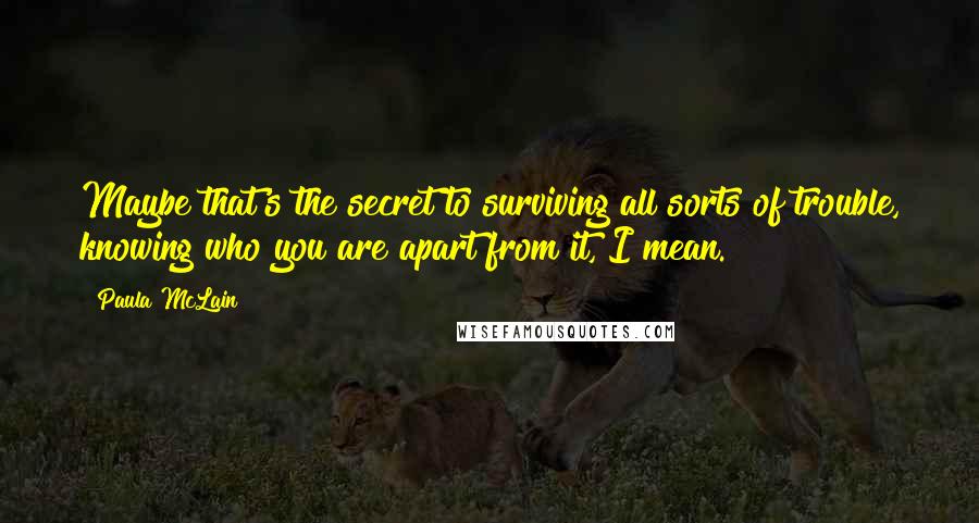 Paula McLain Quotes: Maybe that's the secret to surviving all sorts of trouble, knowing who you are apart from it, I mean.