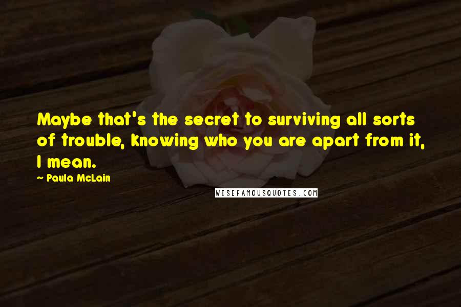 Paula McLain Quotes: Maybe that's the secret to surviving all sorts of trouble, knowing who you are apart from it, I mean.