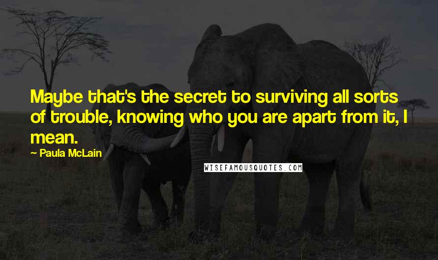 Paula McLain Quotes: Maybe that's the secret to surviving all sorts of trouble, knowing who you are apart from it, I mean.