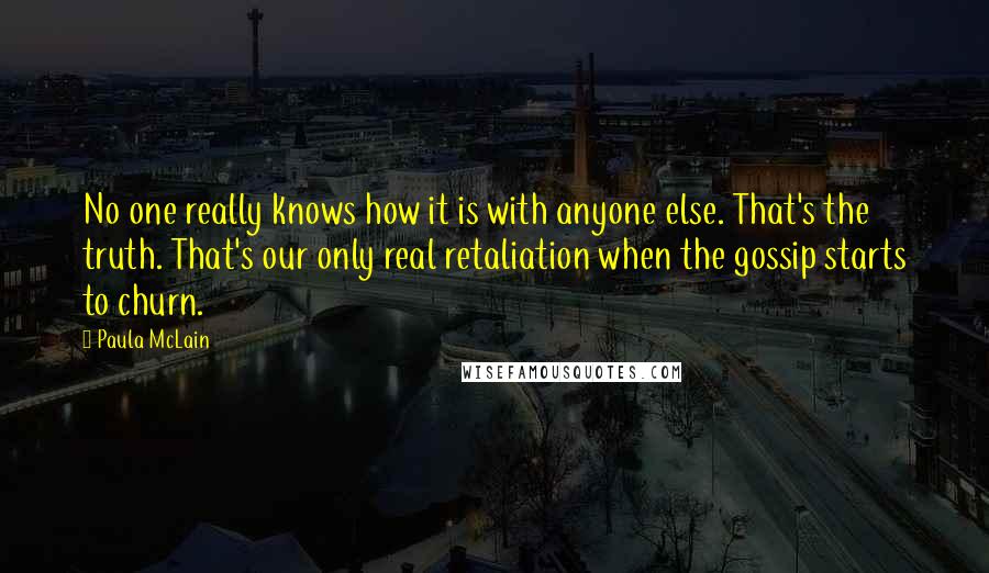 Paula McLain Quotes: No one really knows how it is with anyone else. That's the truth. That's our only real retaliation when the gossip starts to churn.