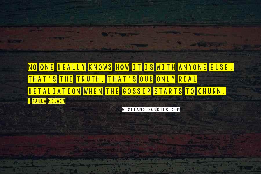 Paula McLain Quotes: No one really knows how it is with anyone else. That's the truth. That's our only real retaliation when the gossip starts to churn.