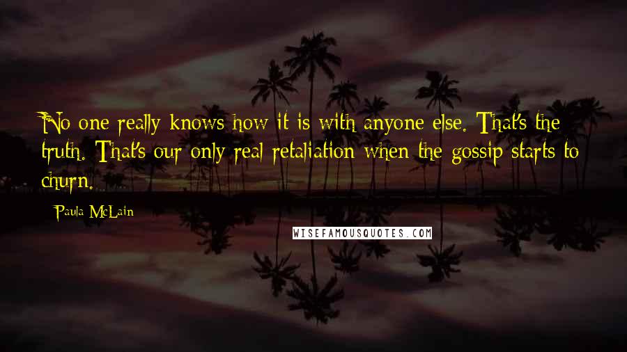 Paula McLain Quotes: No one really knows how it is with anyone else. That's the truth. That's our only real retaliation when the gossip starts to churn.