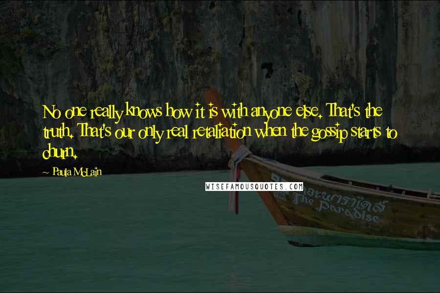 Paula McLain Quotes: No one really knows how it is with anyone else. That's the truth. That's our only real retaliation when the gossip starts to churn.