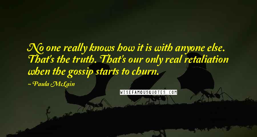 Paula McLain Quotes: No one really knows how it is with anyone else. That's the truth. That's our only real retaliation when the gossip starts to churn.