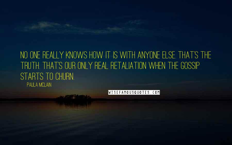 Paula McLain Quotes: No one really knows how it is with anyone else. That's the truth. That's our only real retaliation when the gossip starts to churn.