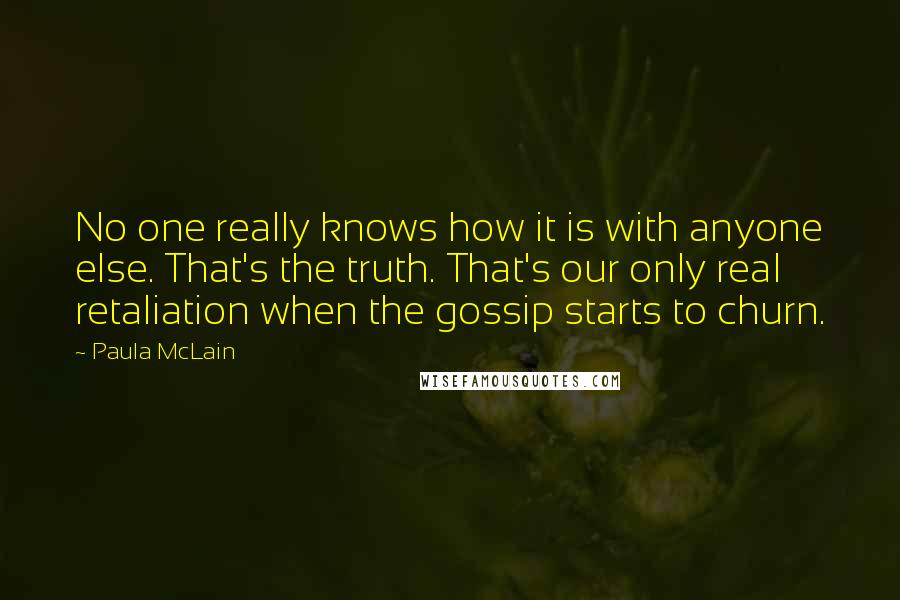 Paula McLain Quotes: No one really knows how it is with anyone else. That's the truth. That's our only real retaliation when the gossip starts to churn.