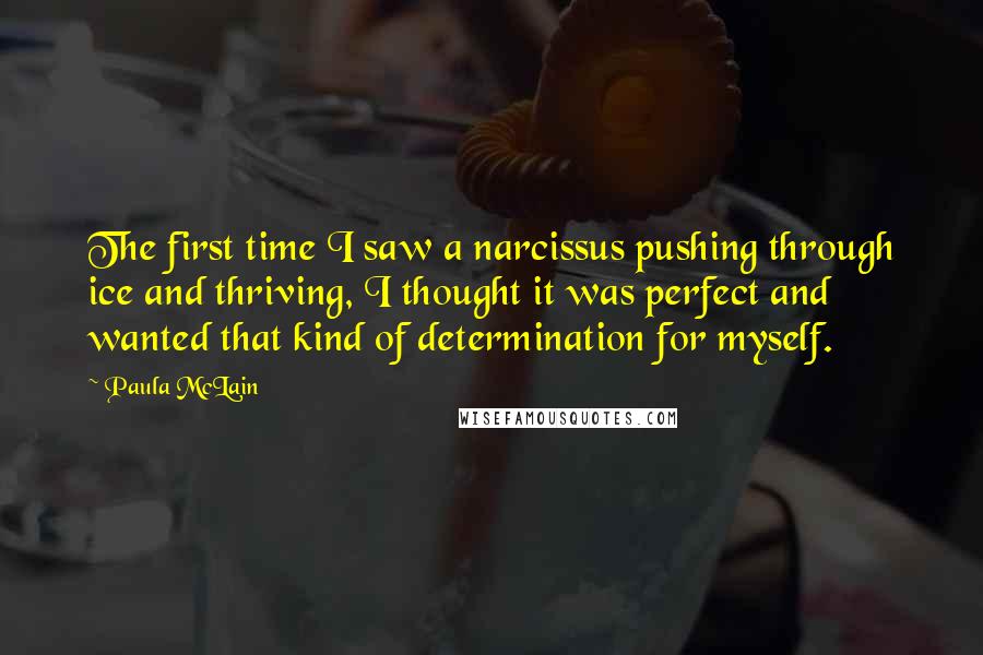 Paula McLain Quotes: The first time I saw a narcissus pushing through ice and thriving, I thought it was perfect and wanted that kind of determination for myself.