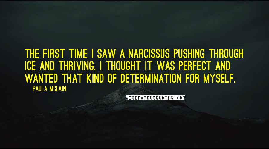 Paula McLain Quotes: The first time I saw a narcissus pushing through ice and thriving, I thought it was perfect and wanted that kind of determination for myself.