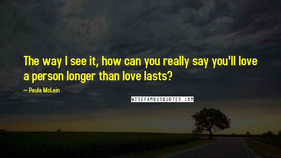 Paula McLain Quotes: The way I see it, how can you really say you'll love a person longer than love lasts?