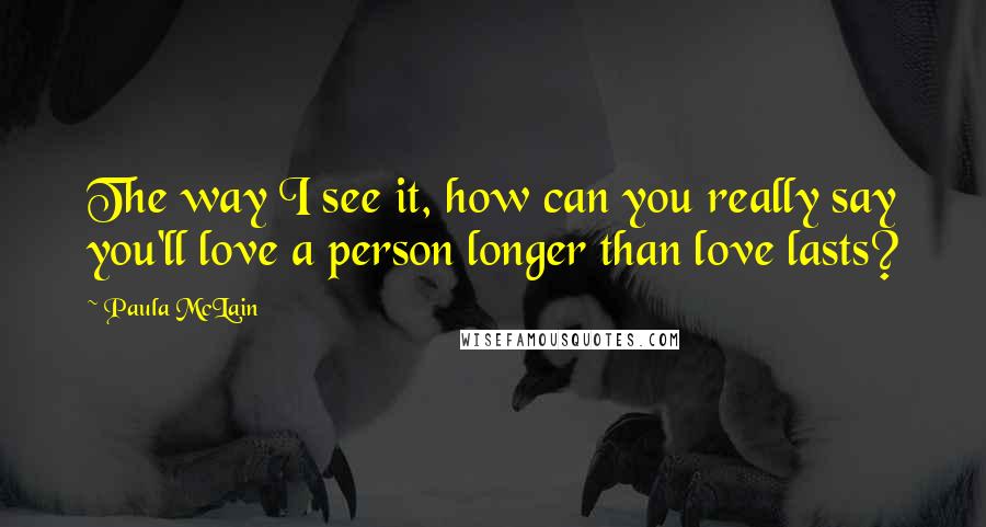 Paula McLain Quotes: The way I see it, how can you really say you'll love a person longer than love lasts?