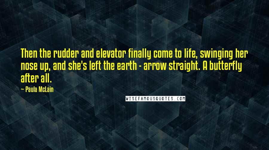 Paula McLain Quotes: Then the rudder and elevator finally come to life, swinging her nose up, and she's left the earth - arrow straight. A butterfly after all.