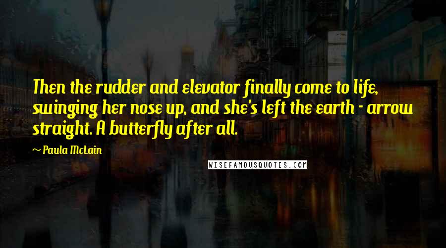 Paula McLain Quotes: Then the rudder and elevator finally come to life, swinging her nose up, and she's left the earth - arrow straight. A butterfly after all.