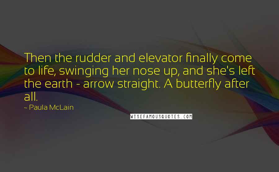 Paula McLain Quotes: Then the rudder and elevator finally come to life, swinging her nose up, and she's left the earth - arrow straight. A butterfly after all.