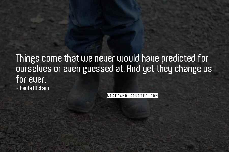 Paula McLain Quotes: Things come that we never would have predicted for ourselves or even guessed at. And yet they change us for ever.