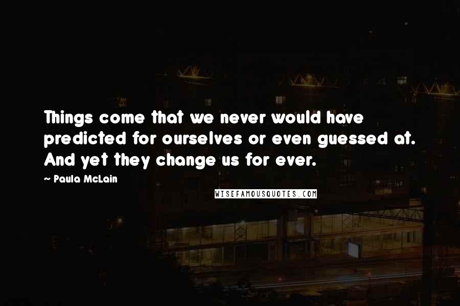 Paula McLain Quotes: Things come that we never would have predicted for ourselves or even guessed at. And yet they change us for ever.