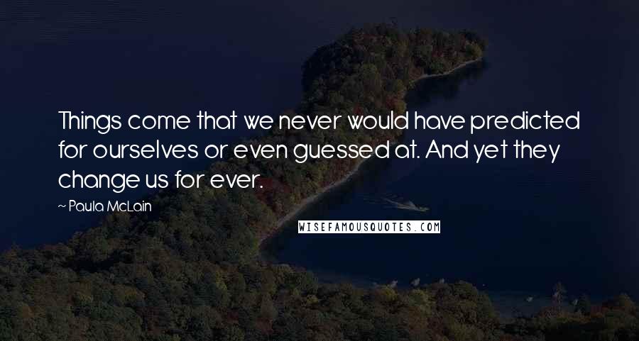 Paula McLain Quotes: Things come that we never would have predicted for ourselves or even guessed at. And yet they change us for ever.