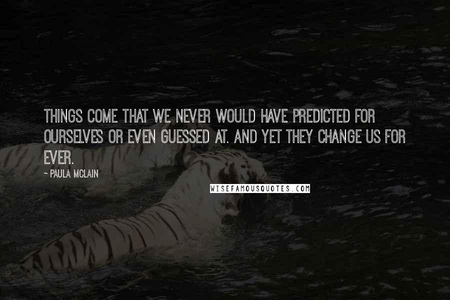 Paula McLain Quotes: Things come that we never would have predicted for ourselves or even guessed at. And yet they change us for ever.