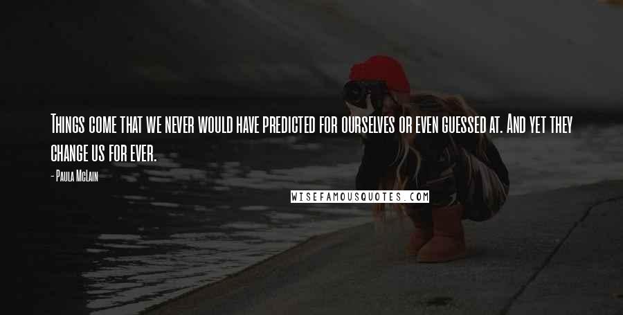 Paula McLain Quotes: Things come that we never would have predicted for ourselves or even guessed at. And yet they change us for ever.