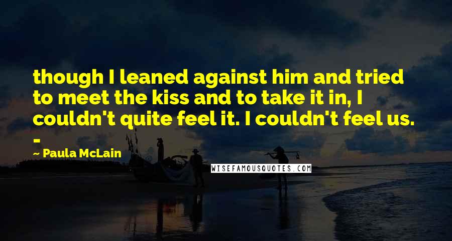 Paula McLain Quotes: though I leaned against him and tried to meet the kiss and to take it in, I couldn't quite feel it. I couldn't feel us. -