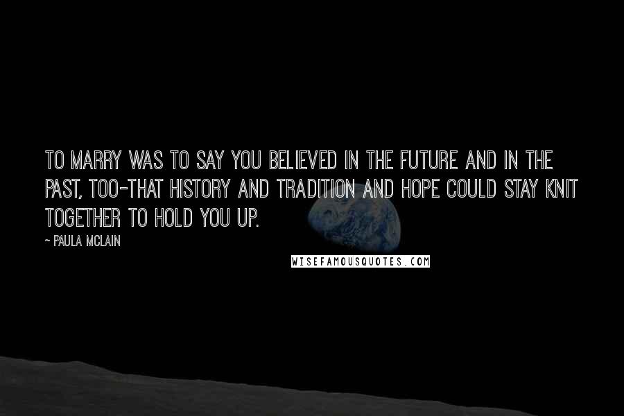 Paula McLain Quotes: To marry was to say you believed in the future and in the past, too-that history and tradition and hope could stay knit together to hold you up.