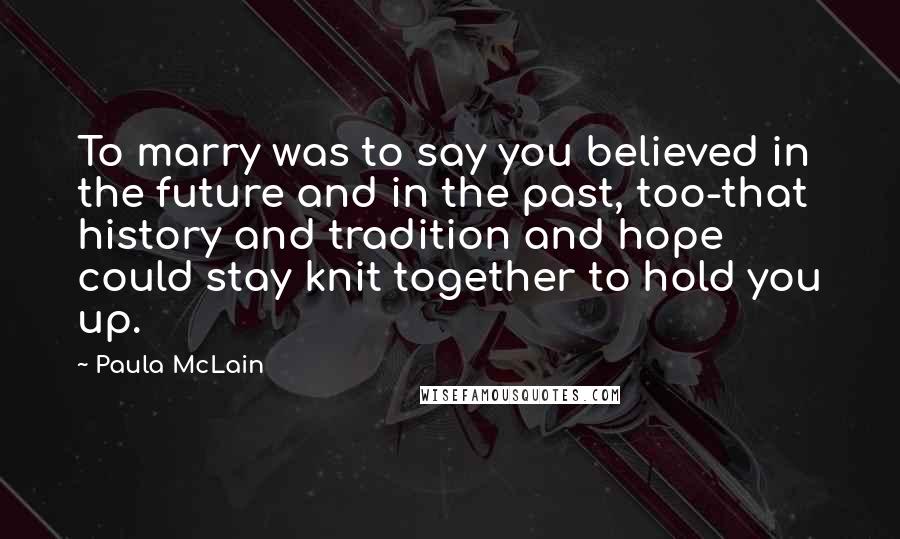 Paula McLain Quotes: To marry was to say you believed in the future and in the past, too-that history and tradition and hope could stay knit together to hold you up.