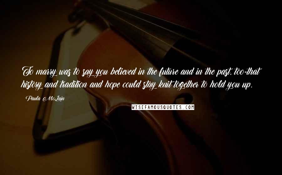 Paula McLain Quotes: To marry was to say you believed in the future and in the past, too-that history and tradition and hope could stay knit together to hold you up.