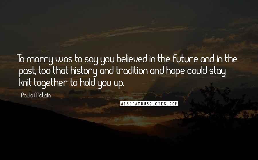 Paula McLain Quotes: To marry was to say you believed in the future and in the past, too-that history and tradition and hope could stay knit together to hold you up.